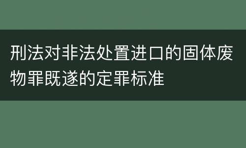刑法对非法处置进口的固体废物罪既遂的定罪标准