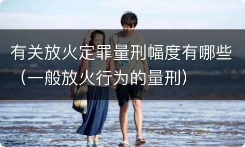 有关放火定罪量刑幅度有哪些（一般放火行为的量刑）