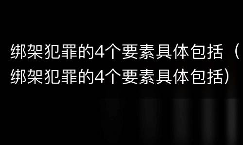 绑架犯罪的4个要素具体包括（绑架犯罪的4个要素具体包括）