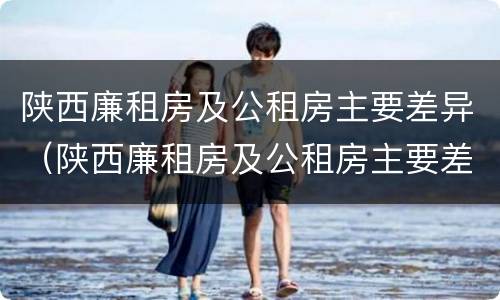 陕西廉租房及公租房主要差异（陕西廉租房及公租房主要差异有哪些）