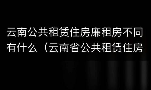 云南公共租赁住房廉租房不同有什么（云南省公共租赁住房）