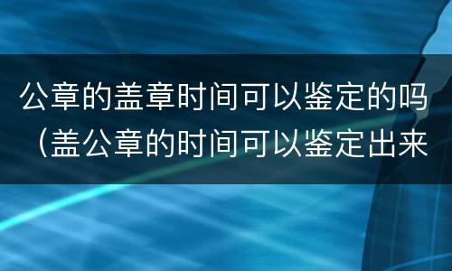 公章的盖章时间可以鉴定的吗（盖公章的时间可以鉴定出来吗）