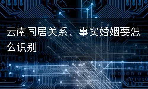 云南同居关系、事实婚姻要怎么识别