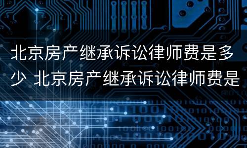 北京房产继承诉讼律师费是多少 北京房产继承诉讼律师费是多少啊