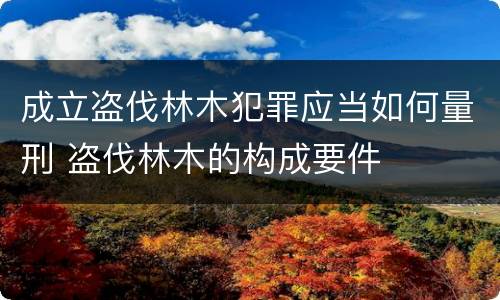 成立盗伐林木犯罪应当如何量刑 盗伐林木的构成要件
