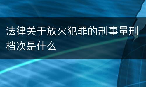 法律关于放火犯罪的刑事量刑档次是什么