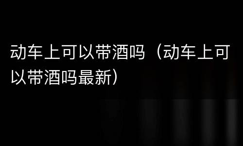 动车上可以带酒吗（动车上可以带酒吗最新）