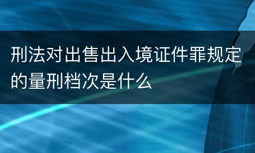 刑法对出售出入境证件罪规定的量刑档次是什么