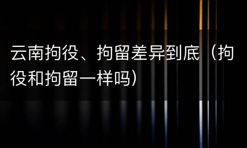 云南拘役、拘留差异到底（拘役和拘留一样吗）