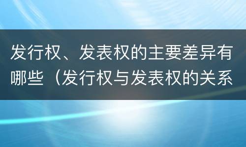 发行权、发表权的主要差异有哪些（发行权与发表权的关系）