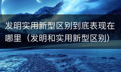 发明实用新型区别到底表现在哪里（发明和实用新型区别）