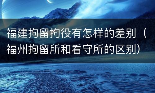 福建拘留拘役有怎样的差别（福州拘留所和看守所的区别）