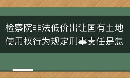 检察院非法低价出让国有土地使用权行为规定刑事责任是怎样