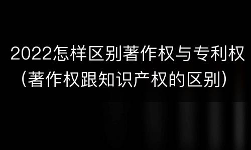 2022怎样区别著作权与专利权（著作权跟知识产权的区别）
