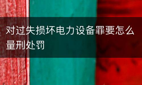 对过失损坏电力设备罪要怎么量刑处罚