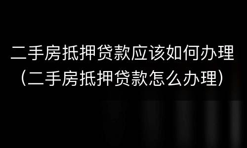 二手房抵押贷款应该如何办理（二手房抵押贷款怎么办理）