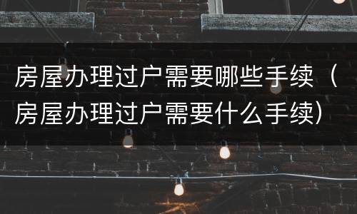 房屋办理过户需要哪些手续（房屋办理过户需要什么手续）