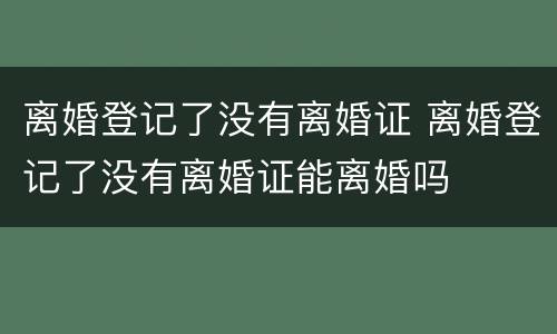 离婚登记了没有离婚证 离婚登记了没有离婚证能离婚吗