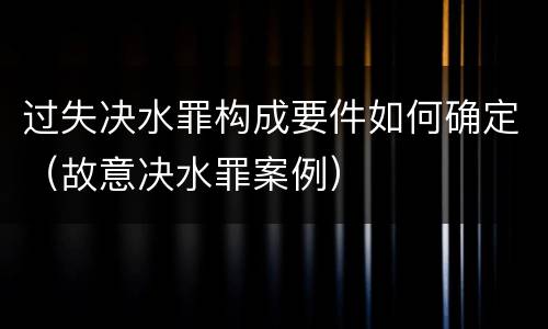 过失决水罪构成要件如何确定（故意决水罪案例）