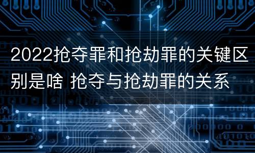 2022抢夺罪和抢劫罪的关键区别是啥 抢夺与抢劫罪的关系