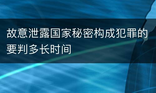 故意泄露国家秘密构成犯罪的要判多长时间