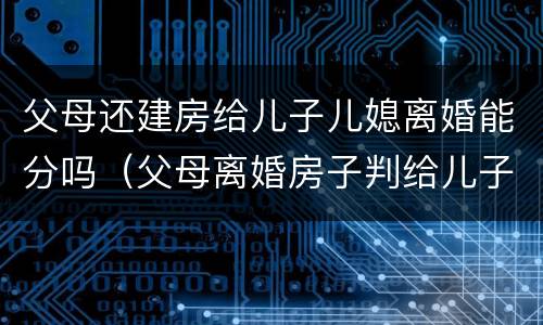 父母还建房给儿子儿媳离婚能分吗（父母离婚房子判给儿子）