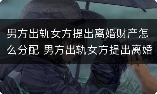 男方出轨女方提出离婚财产怎么分配 男方出轨女方提出离婚财产怎么分配呢