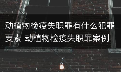 动植物检疫失职罪有什么犯罪要素 动植物检疫失职罪案例