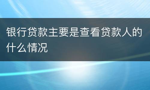 银行贷款主要是查看贷款人的什么情况