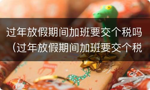 过年放假期间加班要交个税吗（过年放假期间加班要交个税吗北京）