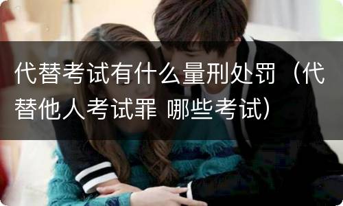 代替考试有什么量刑处罚（代替他人考试罪 哪些考试）