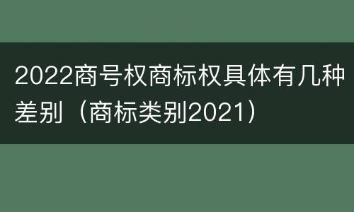 2022商号权商标权具体有几种差别（商标类别2021）