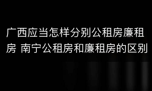 广西应当怎样分别公租房廉租房 南宁公租房和廉租房的区别