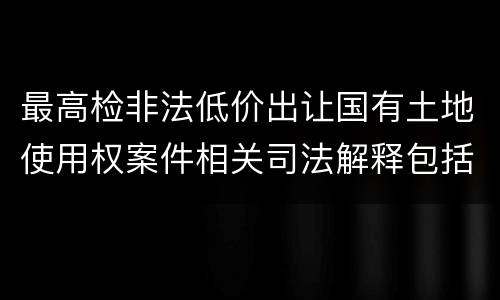 最高检非法低价出让国有土地使用权案件相关司法解释包括哪些主要内容