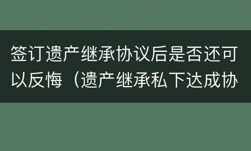 签订遗产继承协议后是否还可以反悔（遗产继承私下达成协议）