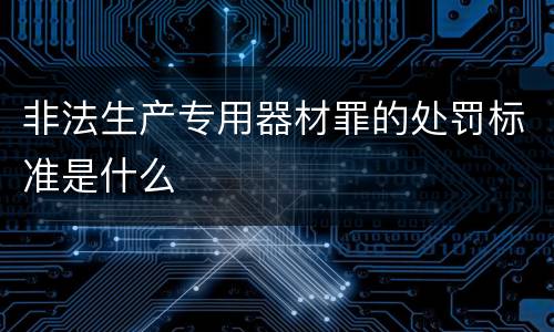 非法生产专用器材罪的处罚标准是什么