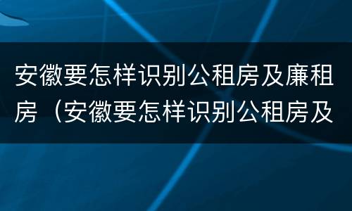 安徽要怎样识别公租房及廉租房（安徽要怎样识别公租房及廉租房呢）