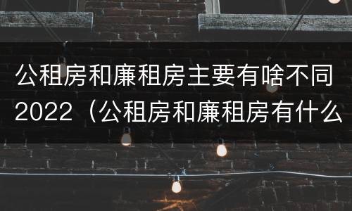 公租房和廉租房主要有啥不同2022（公租房和廉租房有什么不同?）