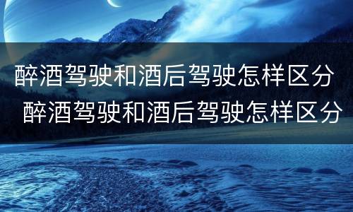 醉酒驾驶和酒后驾驶怎样区分 醉酒驾驶和酒后驾驶怎样区分判刑