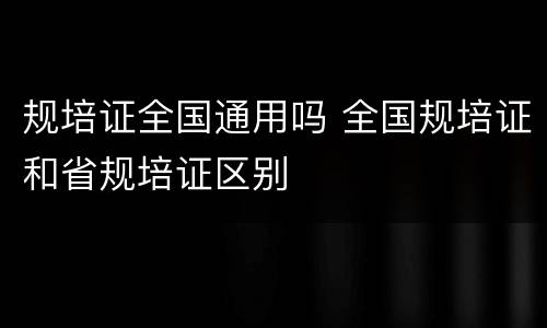 规培证全国通用吗 全国规培证和省规培证区别