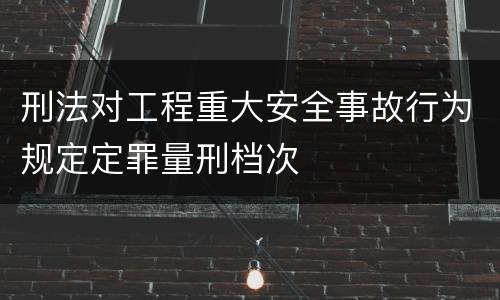 刑法对工程重大安全事故行为规定定罪量刑档次