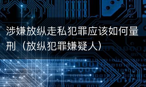 涉嫌放纵走私犯罪应该如何量刑（放纵犯罪嫌疑人）