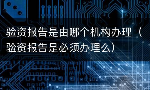 验资报告是由哪个机构办理（验资报告是必须办理么）