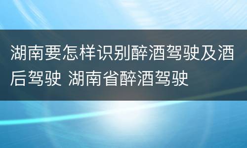 湖南要怎样识别醉酒驾驶及酒后驾驶 湖南省醉酒驾驶