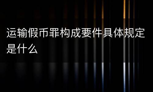 运输假币罪构成要件具体规定是什么