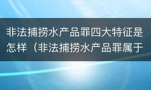 非法捕捞水产品罪四大特征是怎样（非法捕捞水产品罪属于哪种犯罪类型）