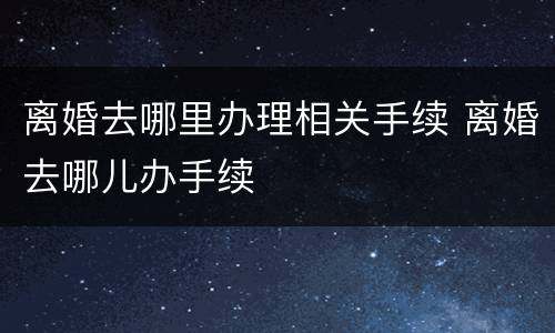 离婚去哪里办理相关手续 离婚去哪儿办手续