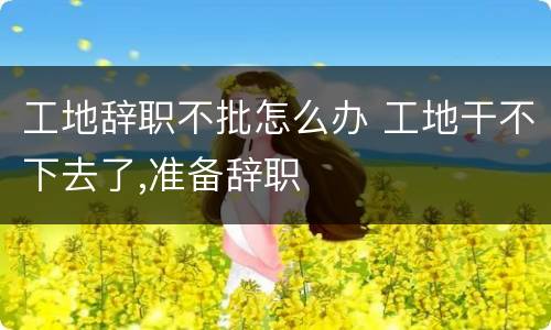 工地辞职不批怎么办 工地干不下去了,准备辞职