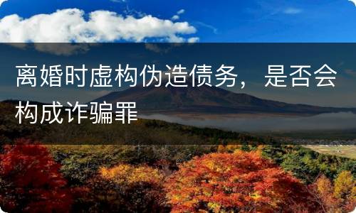 离婚时虚构伪造债务，是否会构成诈骗罪