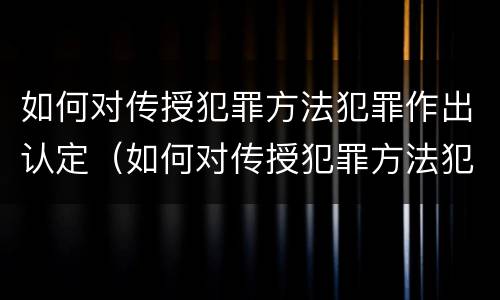 如何对传授犯罪方法犯罪作出认定（如何对传授犯罪方法犯罪作出认定处罚）